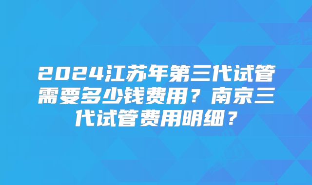 2024江苏年第三代试管需要多少钱费用?南京三代试管费用明细?