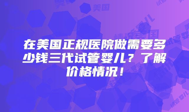 在美国正规医院做需要多少钱三代试管婴儿?了解价格情况!