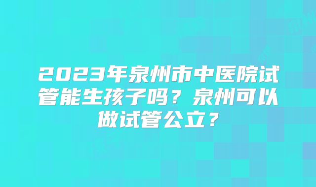 2023年泉州市中医院试管能生孩子吗?泉州可以做试管公立?