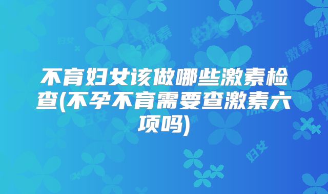 不育妇女该做哪些激素检查(不孕不育需要查激素六项吗)