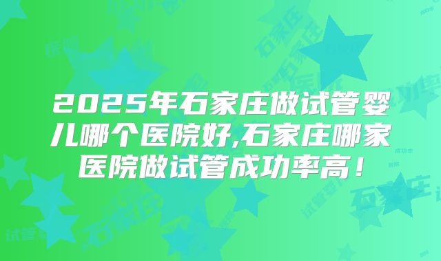2025年石家庄做试管婴儿哪个医院好,石家庄哪家医院做试管成功率高！