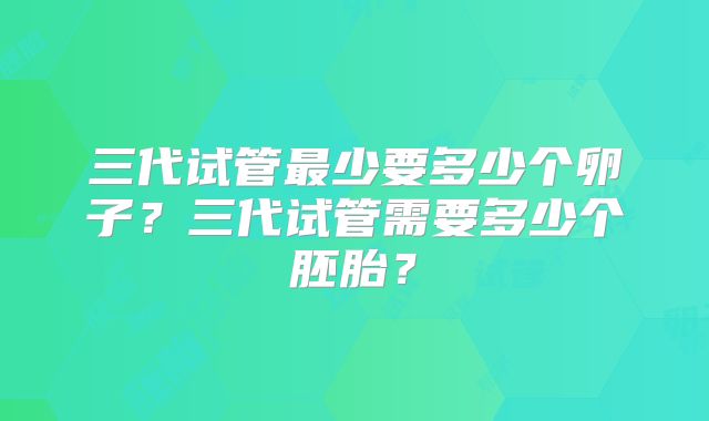三代试管最少要多少个卵子？三代试管需要多少个胚胎？