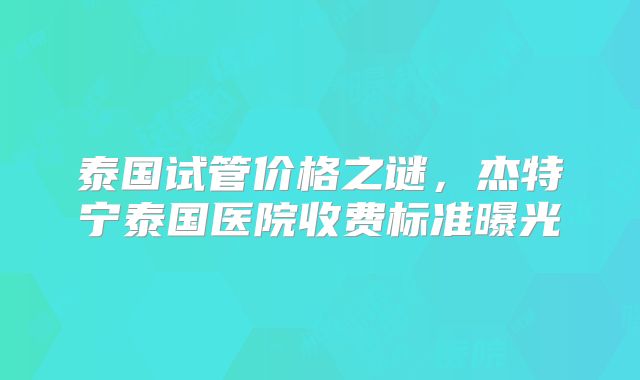 泰国试管价格之谜，杰特宁泰国医院收费标准曝光