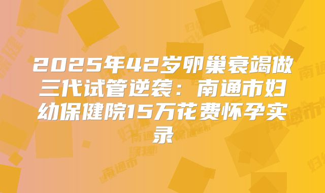2025年42岁卵巢衰竭做三代试管逆袭：南通市妇幼保健院15万花费怀孕实录