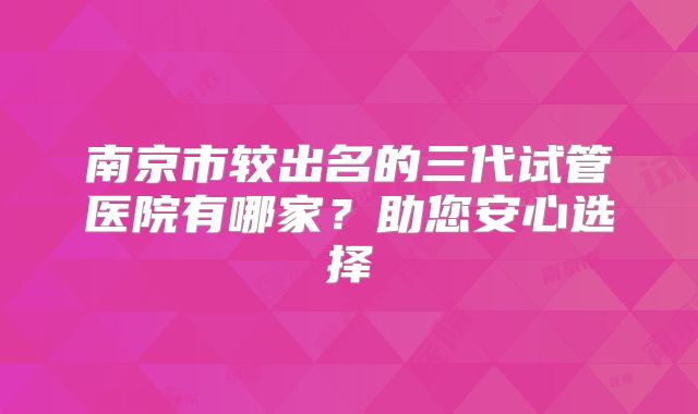 南京市较出名的三代试管医院有哪家?助您安心选择