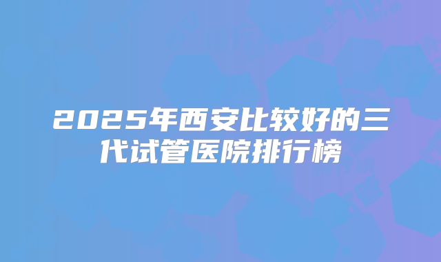 2025年西安比较好的三代试管医院排行榜