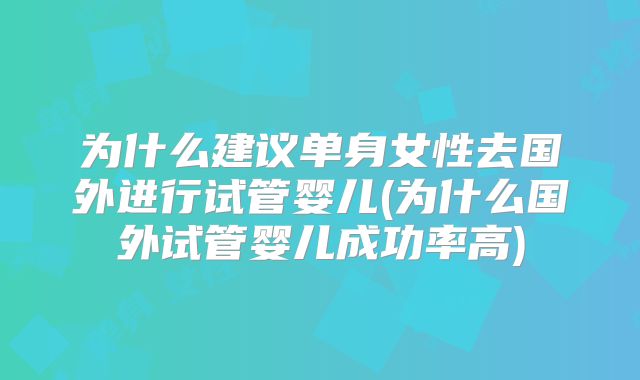 为什么建议单身女性去国外进行试管婴儿(为什么国外试管婴儿成功率高)