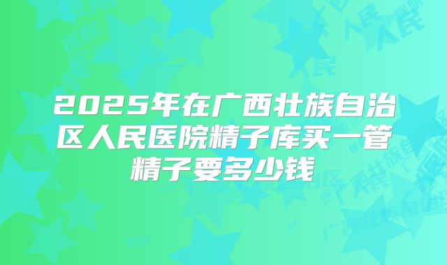 2025年在广西壮族自治区人民医院精子库买一管精子要多少钱