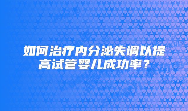 如何治疗内分泌失调以提高试管婴儿成功率？