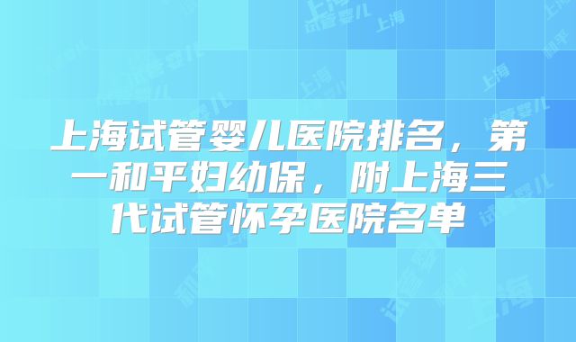 上海试管婴儿医院排名，第一和平妇幼保，附上海三代试管怀孕医院名单