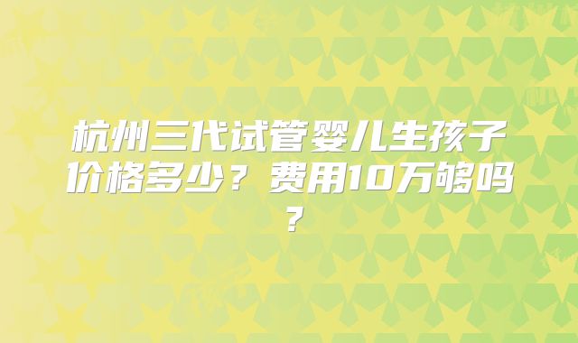杭州三代试管婴儿生孩子价格多少？费用10万够吗？