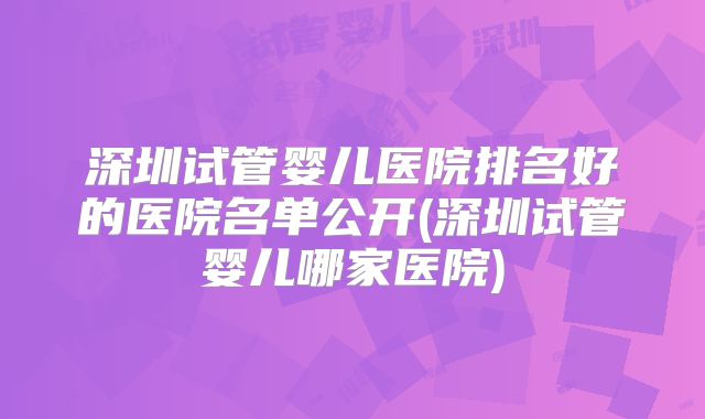 深圳试管婴儿医院排名好的医院名单公开(深圳试管婴儿哪家医院)