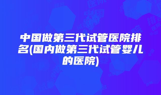 中国做第三代试管医院排名(国内做第三代试管婴儿的医院)