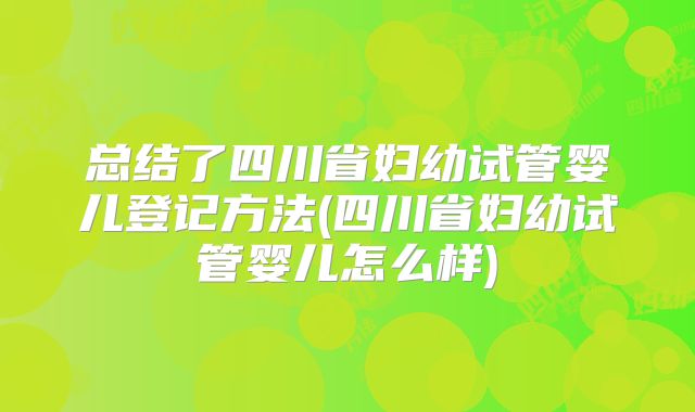 总结了四川省妇幼试管婴儿登记方法(四川省妇幼试管婴儿怎么样)