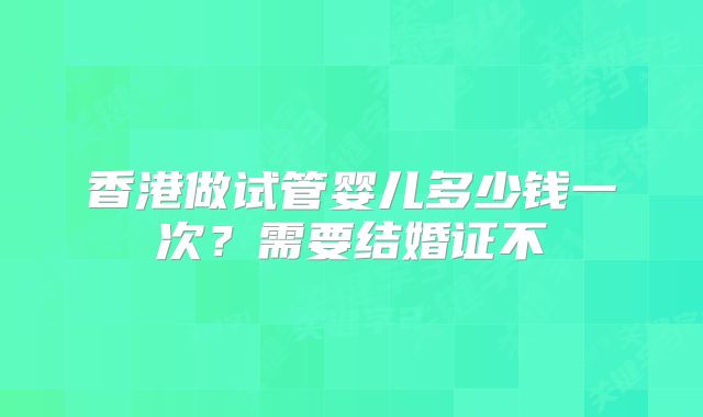香港做试管婴儿多少钱一次？需要结婚证不