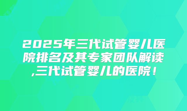 2025年三代试管婴儿医院排名及其专家团队解读,三代试管婴儿的医院！