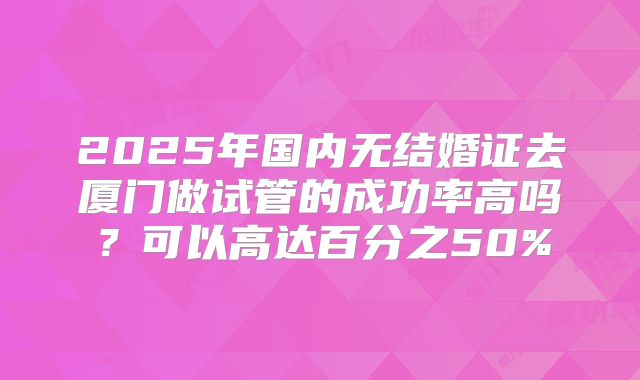 2025年国内无结婚证去厦门做试管的成功率高吗？可以高达百分之50%