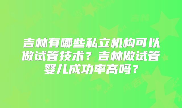 吉林有哪些私立机构可以做试管技术？吉林做试管婴儿成功率高吗？