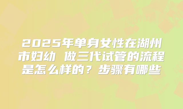 2025年单身女性在湖州市妇幼 做三代试管的流程是怎么样的？步骤有哪些
