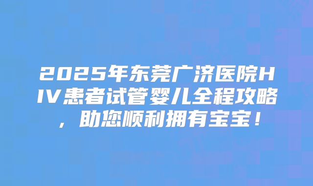 2025年东莞广济医院HIV患者试管婴儿全程攻略，助您顺利拥有宝宝！