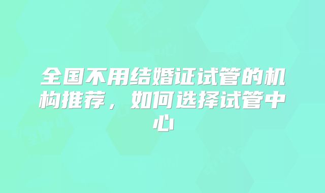 全国不用结婚证试管的机构推荐，如何选择试管中心
