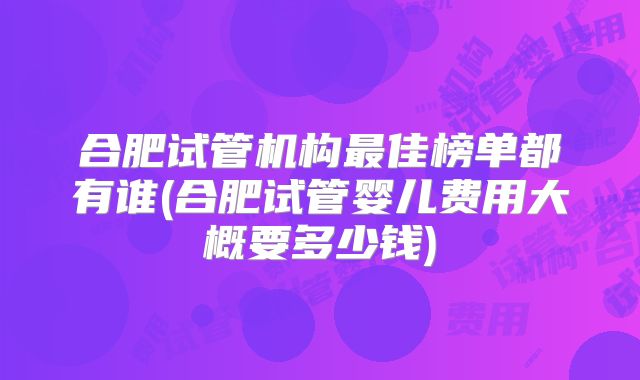 合肥试管机构最佳榜单都有谁(合肥试管婴儿费用大概要多少钱)