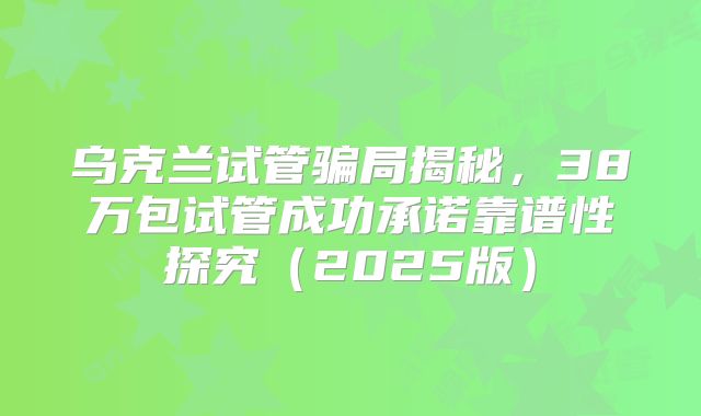 乌克兰试管骗局揭秘,38万包试管成功承诺靠谱性探究(2025版)