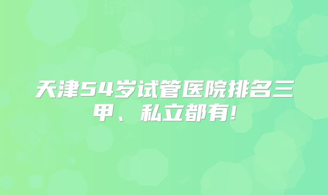 天津54岁试管医院排名三甲、私立都有!