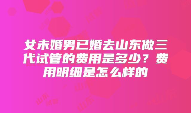 女未婚男已婚去山东做三代试管的费用是多少？费用明细是怎么样的