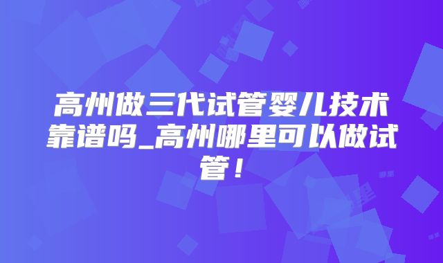 高州做三代试管婴儿技术靠谱吗_高州哪里可以做试管！
