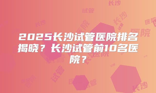 2025长沙试管医院排名揭晓？长沙试管前10名医院？