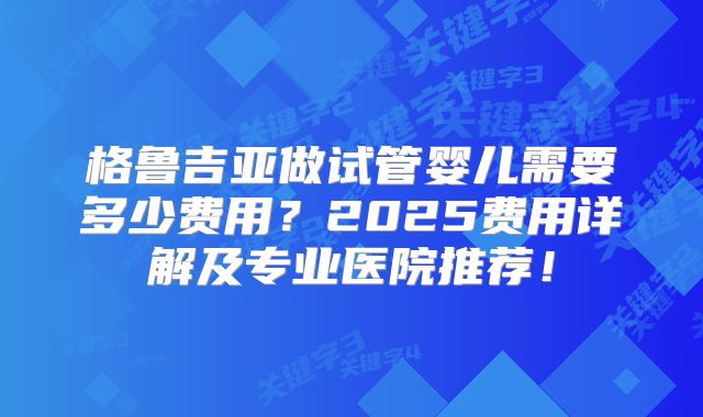 格鲁吉亚做试管婴儿需要多少费用？2025费用详解及专业医院推荐！