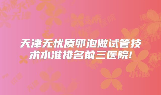 天津无忧质卵泡做试管技术水准排名前三医院!