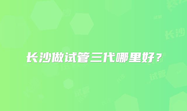 长沙做试管三代哪里好？