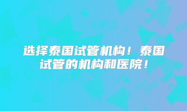 选择泰国试管机构！泰国试管的机构和医院！