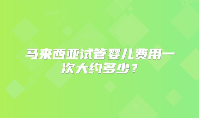 马来西亚试管婴儿费用一次大约多少？