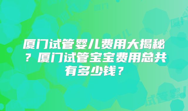 厦门试管婴儿费用大揭秘？厦门试管宝宝费用总共有多少钱？