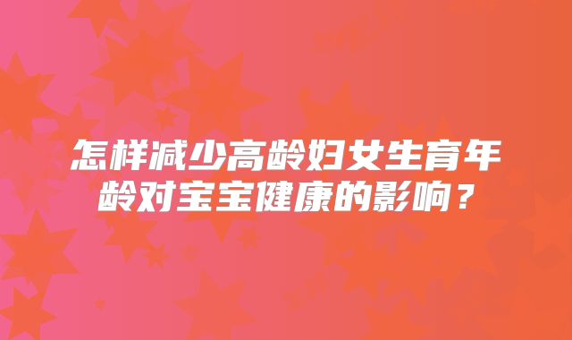 怎样减少高龄妇女生育年龄对宝宝健康的影响?