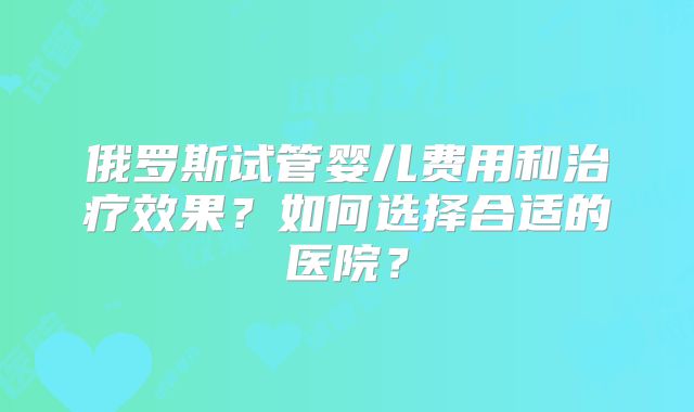 俄罗斯试管婴儿费用和治疗效果？如何选择合适的医院？