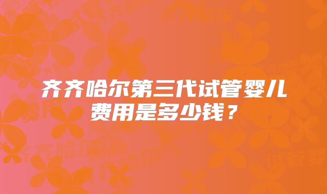 齐齐哈尔第三代试管婴儿费用是多少钱？