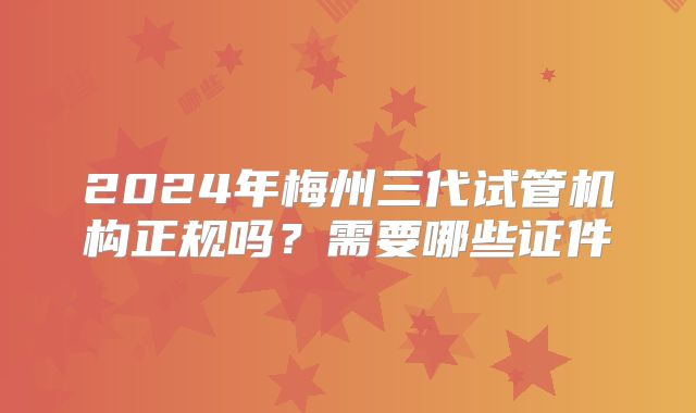 2024年梅州三代试管机构正规吗?需要哪些证件