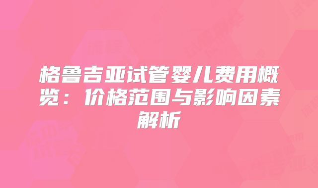 格鲁吉亚试管婴儿费用概览:价格范围与影响因素解析