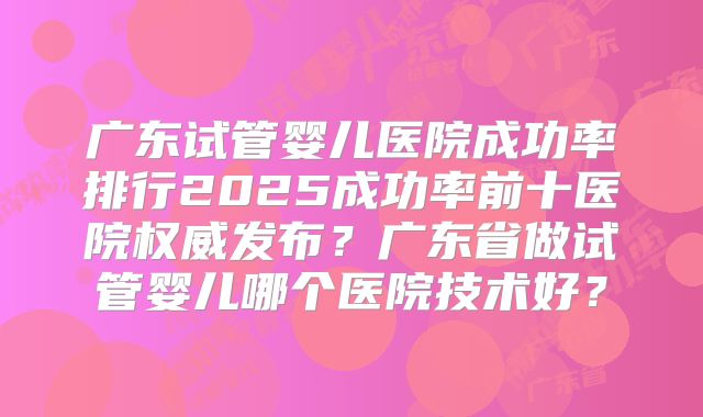 广东试管婴儿医院成功率排行2025成功率前十医院权威发布？广东省做试管婴儿哪个医院技术好？