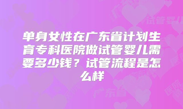 单身女性在广东省计划生育专科医院做试管婴儿需要多少钱？试管流程是怎么样