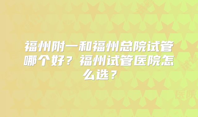 福州附一和福州总院试管哪个好？福州试管医院怎么选？
