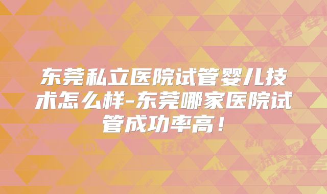 东莞私立医院试管婴儿技术怎么样-东莞哪家医院试管成功率高!