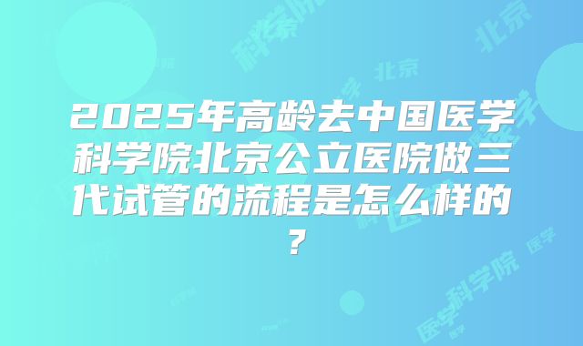 2025年高龄去中国医学科学院北京公立医院做三代试管的流程是怎么样的？