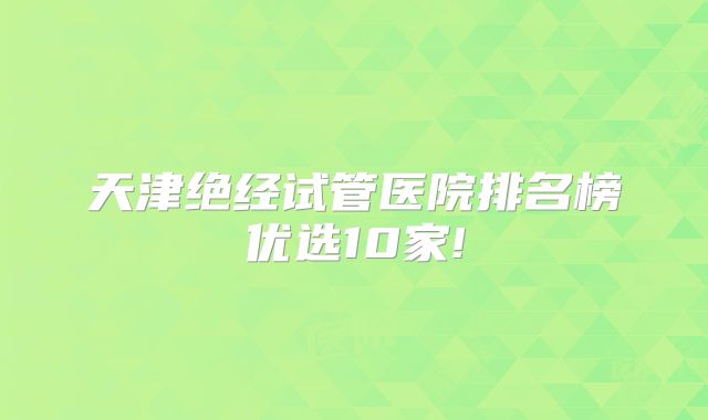 天津绝经试管医院排名榜优选10家!