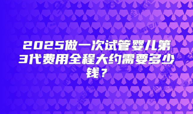 2025做一次试管婴儿第3代费用全程大约需要多少钱?