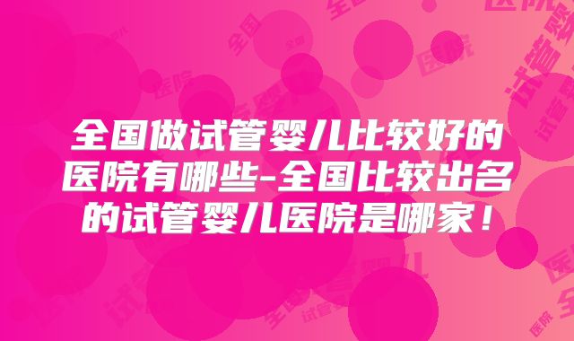 全国做试管婴儿比较好的医院有哪些-全国比较出名的试管婴儿医院是哪家!